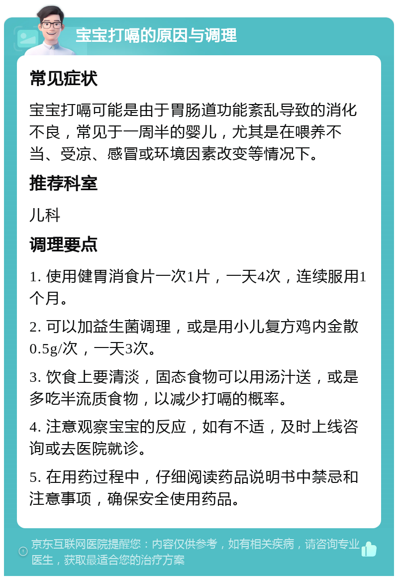 宝宝打嗝的原因与调理 常见症状 宝宝打嗝可能是由于胃肠道功能紊乱导致的消化不良，常见于一周半的婴儿，尤其是在喂养不当、受凉、感冒或环境因素改变等情况下。 推荐科室 儿科 调理要点 1. 使用健胃消食片一次1片，一天4次，连续服用1个月。 2. 可以加益生菌调理，或是用小儿复方鸡内金散0.5g/次，一天3次。 3. 饮食上要清淡，固态食物可以用汤汁送，或是多吃半流质食物，以减少打嗝的概率。 4. 注意观察宝宝的反应，如有不适，及时上线咨询或去医院就诊。 5. 在用药过程中，仔细阅读药品说明书中禁忌和注意事项，确保安全使用药品。