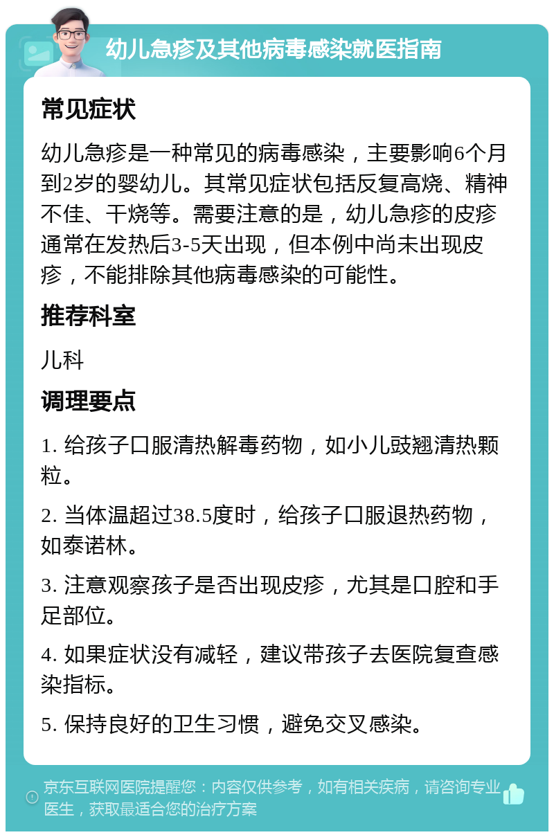 幼儿急疹及其他病毒感染就医指南 常见症状 幼儿急疹是一种常见的病毒感染，主要影响6个月到2岁的婴幼儿。其常见症状包括反复高烧、精神不佳、干烧等。需要注意的是，幼儿急疹的皮疹通常在发热后3-5天出现，但本例中尚未出现皮疹，不能排除其他病毒感染的可能性。 推荐科室 儿科 调理要点 1. 给孩子口服清热解毒药物，如小儿豉翘清热颗粒。 2. 当体温超过38.5度时，给孩子口服退热药物，如泰诺林。 3. 注意观察孩子是否出现皮疹，尤其是口腔和手足部位。 4. 如果症状没有减轻，建议带孩子去医院复查感染指标。 5. 保持良好的卫生习惯，避免交叉感染。