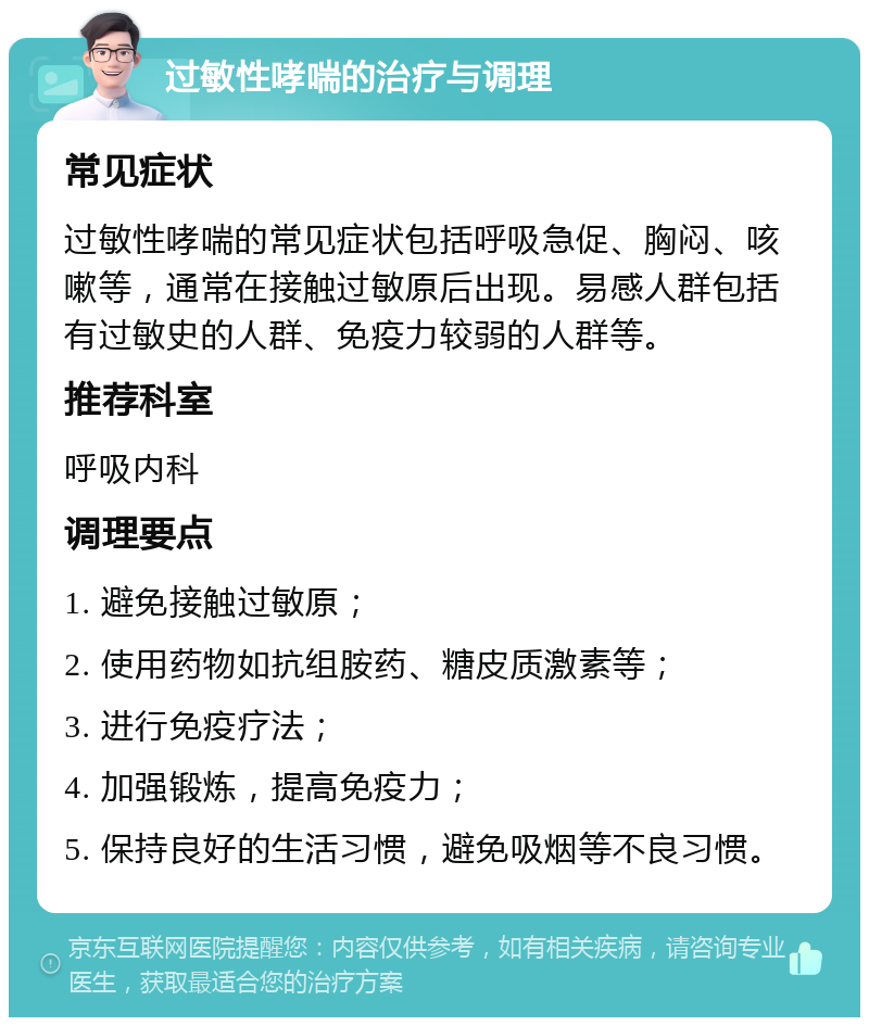 过敏性哮喘的治疗与调理 常见症状 过敏性哮喘的常见症状包括呼吸急促、胸闷、咳嗽等，通常在接触过敏原后出现。易感人群包括有过敏史的人群、免疫力较弱的人群等。 推荐科室 呼吸内科 调理要点 1. 避免接触过敏原； 2. 使用药物如抗组胺药、糖皮质激素等； 3. 进行免疫疗法； 4. 加强锻炼，提高免疫力； 5. 保持良好的生活习惯，避免吸烟等不良习惯。