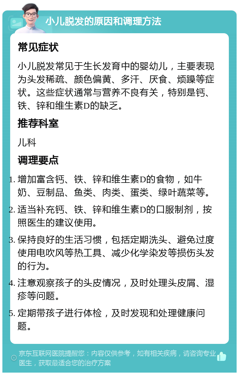 小儿脱发的原因和调理方法 常见症状 小儿脱发常见于生长发育中的婴幼儿，主要表现为头发稀疏、颜色偏黄、多汗、厌食、烦躁等症状。这些症状通常与营养不良有关，特别是钙、铁、锌和维生素D的缺乏。 推荐科室 儿科 调理要点 增加富含钙、铁、锌和维生素D的食物，如牛奶、豆制品、鱼类、肉类、蛋类、绿叶蔬菜等。 适当补充钙、铁、锌和维生素D的口服制剂，按照医生的建议使用。 保持良好的生活习惯，包括定期洗头、避免过度使用电吹风等热工具、减少化学染发等损伤头发的行为。 注意观察孩子的头皮情况，及时处理头皮屑、湿疹等问题。 定期带孩子进行体检，及时发现和处理健康问题。