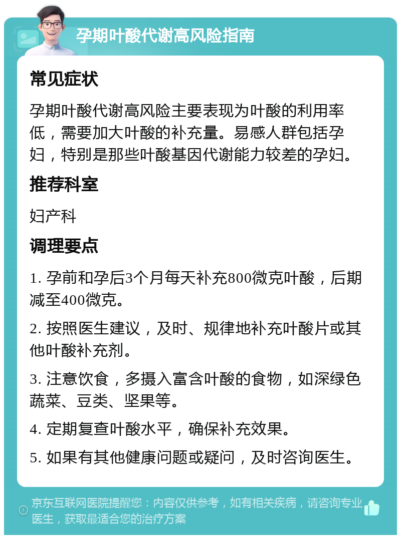 孕期叶酸代谢高风险指南 常见症状 孕期叶酸代谢高风险主要表现为叶酸的利用率低，需要加大叶酸的补充量。易感人群包括孕妇，特别是那些叶酸基因代谢能力较差的孕妇。 推荐科室 妇产科 调理要点 1. 孕前和孕后3个月每天补充800微克叶酸，后期减至400微克。 2. 按照医生建议，及时、规律地补充叶酸片或其他叶酸补充剂。 3. 注意饮食，多摄入富含叶酸的食物，如深绿色蔬菜、豆类、坚果等。 4. 定期复查叶酸水平，确保补充效果。 5. 如果有其他健康问题或疑问，及时咨询医生。