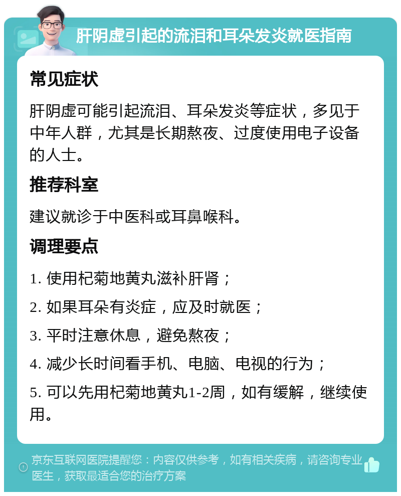 肝阴虚引起的流泪和耳朵发炎就医指南 常见症状 肝阴虚可能引起流泪、耳朵发炎等症状，多见于中年人群，尤其是长期熬夜、过度使用电子设备的人士。 推荐科室 建议就诊于中医科或耳鼻喉科。 调理要点 1. 使用杞菊地黄丸滋补肝肾； 2. 如果耳朵有炎症，应及时就医； 3. 平时注意休息，避免熬夜； 4. 减少长时间看手机、电脑、电视的行为； 5. 可以先用杞菊地黄丸1-2周，如有缓解，继续使用。