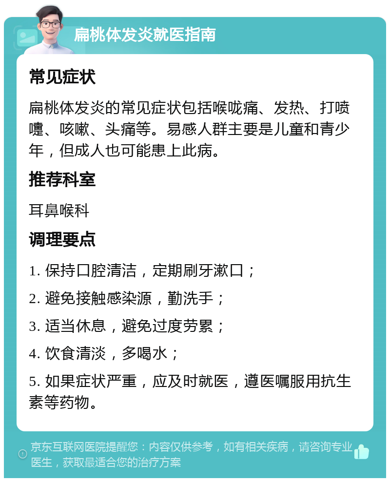 扁桃体发炎就医指南 常见症状 扁桃体发炎的常见症状包括喉咙痛、发热、打喷嚏、咳嗽、头痛等。易感人群主要是儿童和青少年，但成人也可能患上此病。 推荐科室 耳鼻喉科 调理要点 1. 保持口腔清洁，定期刷牙漱口； 2. 避免接触感染源，勤洗手； 3. 适当休息，避免过度劳累； 4. 饮食清淡，多喝水； 5. 如果症状严重，应及时就医，遵医嘱服用抗生素等药物。