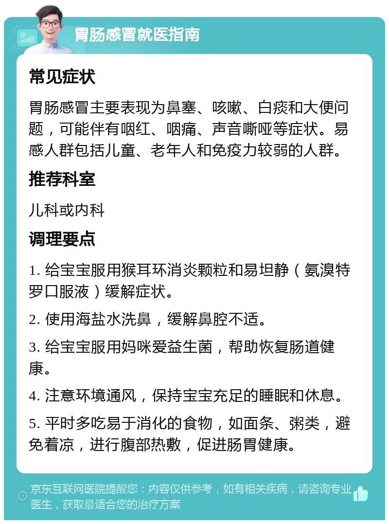 胃肠感冒就医指南 常见症状 胃肠感冒主要表现为鼻塞、咳嗽、白痰和大便问题，可能伴有咽红、咽痛、声音嘶哑等症状。易感人群包括儿童、老年人和免疫力较弱的人群。 推荐科室 儿科或内科 调理要点 1. 给宝宝服用猴耳环消炎颗粒和易坦静（氨溴特罗口服液）缓解症状。 2. 使用海盐水洗鼻，缓解鼻腔不适。 3. 给宝宝服用妈咪爱益生菌，帮助恢复肠道健康。 4. 注意环境通风，保持宝宝充足的睡眠和休息。 5. 平时多吃易于消化的食物，如面条、粥类，避免着凉，进行腹部热敷，促进肠胃健康。