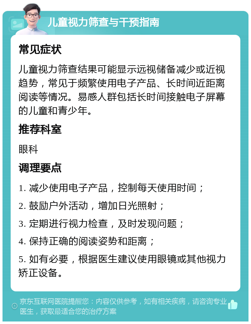 儿童视力筛查与干预指南 常见症状 儿童视力筛查结果可能显示远视储备减少或近视趋势，常见于频繁使用电子产品、长时间近距离阅读等情况。易感人群包括长时间接触电子屏幕的儿童和青少年。 推荐科室 眼科 调理要点 1. 减少使用电子产品，控制每天使用时间； 2. 鼓励户外活动，增加日光照射； 3. 定期进行视力检查，及时发现问题； 4. 保持正确的阅读姿势和距离； 5. 如有必要，根据医生建议使用眼镜或其他视力矫正设备。