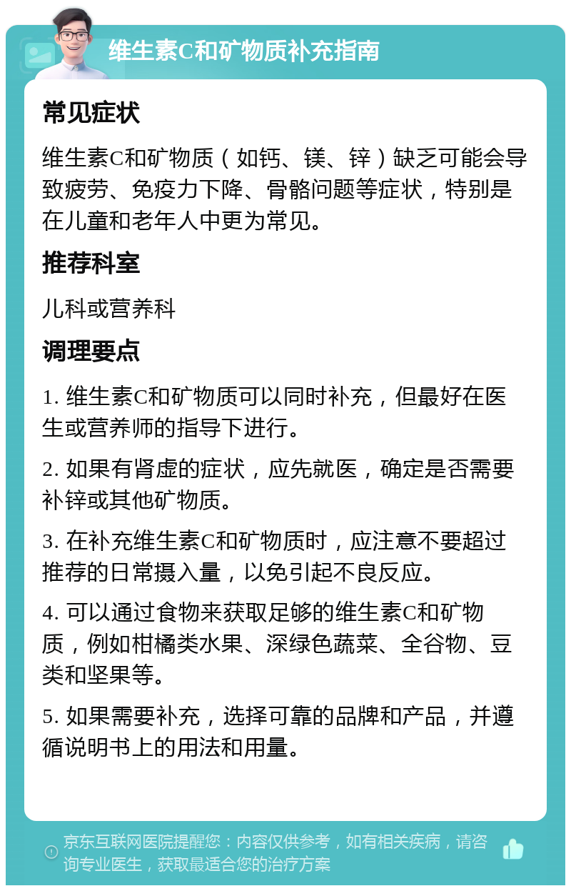 维生素C和矿物质补充指南 常见症状 维生素C和矿物质（如钙、镁、锌）缺乏可能会导致疲劳、免疫力下降、骨骼问题等症状，特别是在儿童和老年人中更为常见。 推荐科室 儿科或营养科 调理要点 1. 维生素C和矿物质可以同时补充，但最好在医生或营养师的指导下进行。 2. 如果有肾虚的症状，应先就医，确定是否需要补锌或其他矿物质。 3. 在补充维生素C和矿物质时，应注意不要超过推荐的日常摄入量，以免引起不良反应。 4. 可以通过食物来获取足够的维生素C和矿物质，例如柑橘类水果、深绿色蔬菜、全谷物、豆类和坚果等。 5. 如果需要补充，选择可靠的品牌和产品，并遵循说明书上的用法和用量。