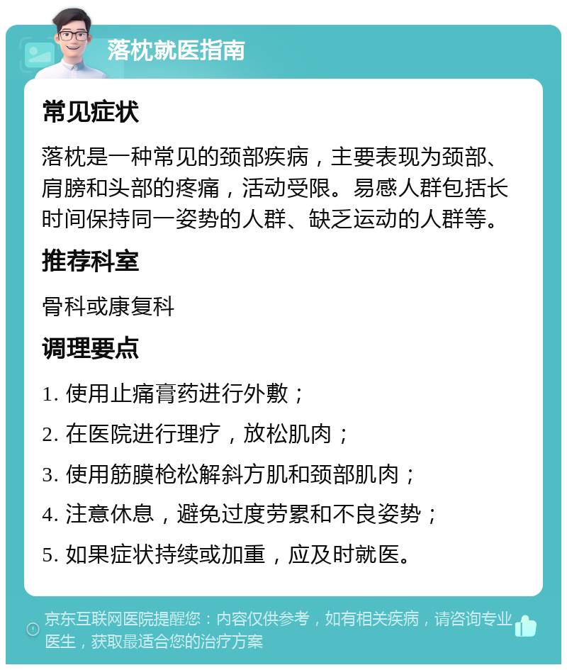 落枕就医指南 常见症状 落枕是一种常见的颈部疾病，主要表现为颈部、肩膀和头部的疼痛，活动受限。易感人群包括长时间保持同一姿势的人群、缺乏运动的人群等。 推荐科室 骨科或康复科 调理要点 1. 使用止痛膏药进行外敷； 2. 在医院进行理疗，放松肌肉； 3. 使用筋膜枪松解斜方肌和颈部肌肉； 4. 注意休息，避免过度劳累和不良姿势； 5. 如果症状持续或加重，应及时就医。