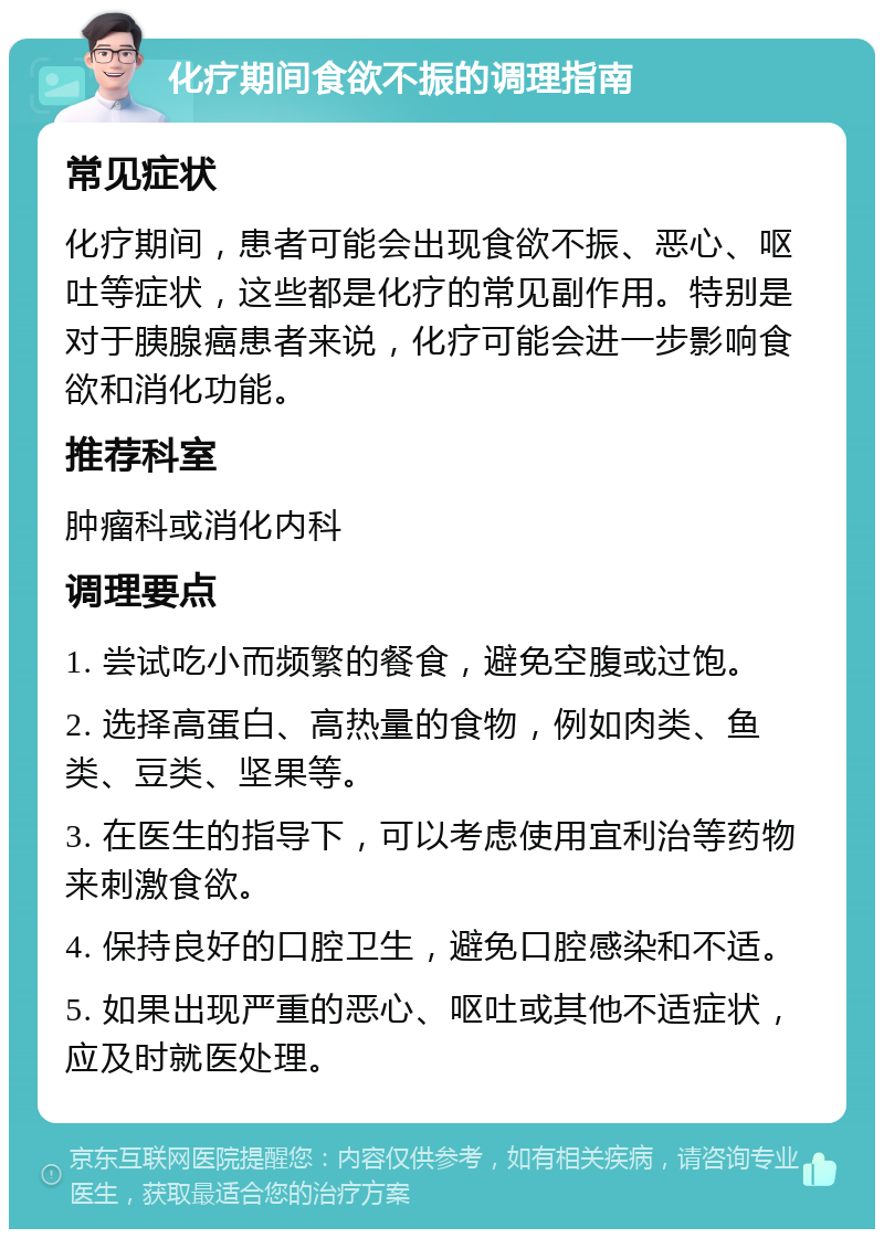 化疗期间食欲不振的调理指南 常见症状 化疗期间，患者可能会出现食欲不振、恶心、呕吐等症状，这些都是化疗的常见副作用。特别是对于胰腺癌患者来说，化疗可能会进一步影响食欲和消化功能。 推荐科室 肿瘤科或消化内科 调理要点 1. 尝试吃小而频繁的餐食，避免空腹或过饱。 2. 选择高蛋白、高热量的食物，例如肉类、鱼类、豆类、坚果等。 3. 在医生的指导下，可以考虑使用宜利治等药物来刺激食欲。 4. 保持良好的口腔卫生，避免口腔感染和不适。 5. 如果出现严重的恶心、呕吐或其他不适症状，应及时就医处理。