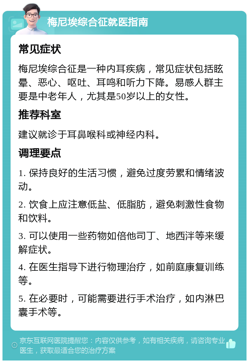 梅尼埃综合征就医指南 常见症状 梅尼埃综合征是一种内耳疾病，常见症状包括眩晕、恶心、呕吐、耳鸣和听力下降。易感人群主要是中老年人，尤其是50岁以上的女性。 推荐科室 建议就诊于耳鼻喉科或神经内科。 调理要点 1. 保持良好的生活习惯，避免过度劳累和情绪波动。 2. 饮食上应注意低盐、低脂肪，避免刺激性食物和饮料。 3. 可以使用一些药物如倍他司丁、地西泮等来缓解症状。 4. 在医生指导下进行物理治疗，如前庭康复训练等。 5. 在必要时，可能需要进行手术治疗，如内淋巴囊手术等。