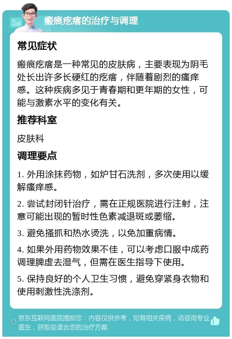 瘢痕疙瘩的治疗与调理 常见症状 瘢痕疙瘩是一种常见的皮肤病，主要表现为阴毛处长出许多长硬红的疙瘩，伴随着剧烈的瘙痒感。这种疾病多见于青春期和更年期的女性，可能与激素水平的变化有关。 推荐科室 皮肤科 调理要点 1. 外用涂抹药物，如炉甘石洗剂，多次使用以缓解瘙痒感。 2. 尝试封闭针治疗，需在正规医院进行注射，注意可能出现的暂时性色素减退斑或萎缩。 3. 避免搔抓和热水烫洗，以免加重病情。 4. 如果外用药物效果不佳，可以考虑口服中成药调理脾虚去湿气，但需在医生指导下使用。 5. 保持良好的个人卫生习惯，避免穿紧身衣物和使用刺激性洗涤剂。