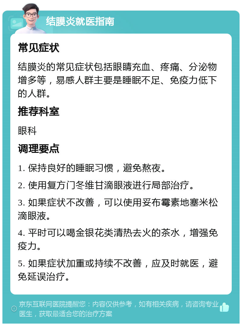 结膜炎就医指南 常见症状 结膜炎的常见症状包括眼睛充血、疼痛、分泌物增多等，易感人群主要是睡眠不足、免疫力低下的人群。 推荐科室 眼科 调理要点 1. 保持良好的睡眠习惯，避免熬夜。 2. 使用复方门冬维甘滴眼液进行局部治疗。 3. 如果症状不改善，可以使用妥布霉素地塞米松滴眼液。 4. 平时可以喝金银花类清热去火的茶水，增强免疫力。 5. 如果症状加重或持续不改善，应及时就医，避免延误治疗。