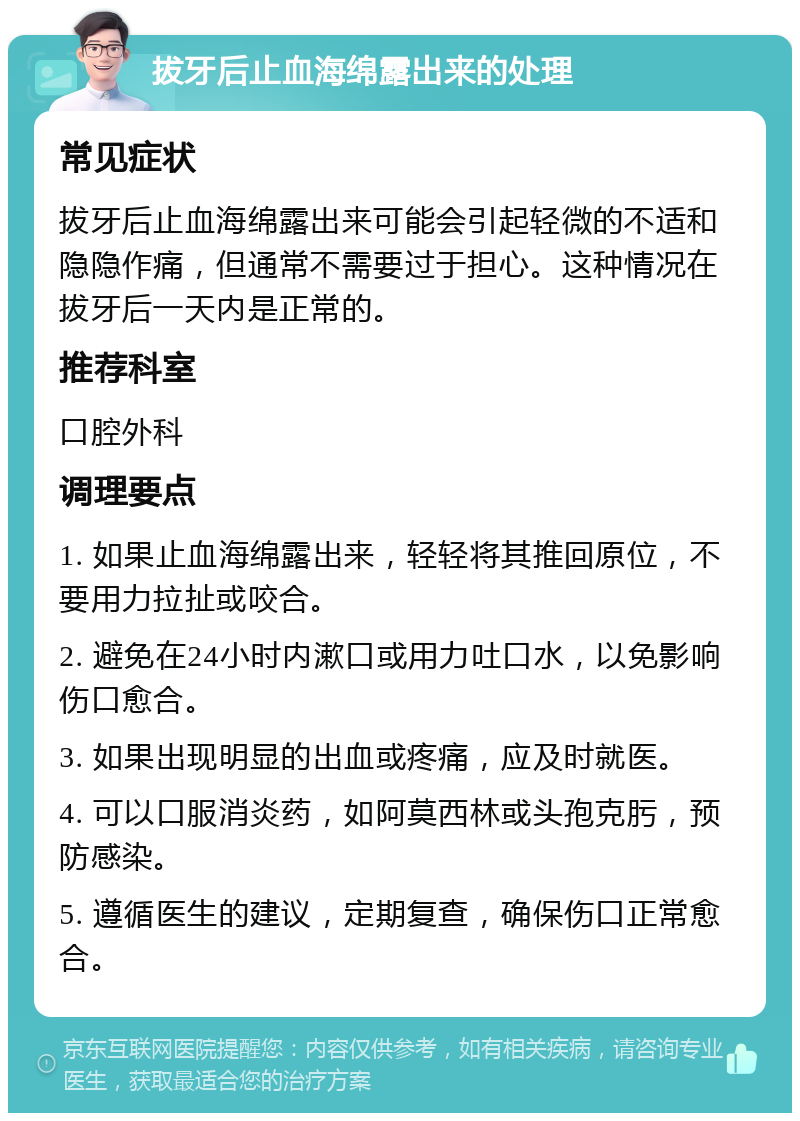 拔牙后止血海绵露出来的处理 常见症状 拔牙后止血海绵露出来可能会引起轻微的不适和隐隐作痛，但通常不需要过于担心。这种情况在拔牙后一天内是正常的。 推荐科室 口腔外科 调理要点 1. 如果止血海绵露出来，轻轻将其推回原位，不要用力拉扯或咬合。 2. 避免在24小时内漱口或用力吐口水，以免影响伤口愈合。 3. 如果出现明显的出血或疼痛，应及时就医。 4. 可以口服消炎药，如阿莫西林或头孢克肟，预防感染。 5. 遵循医生的建议，定期复查，确保伤口正常愈合。