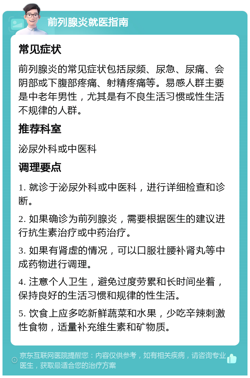 前列腺炎就医指南 常见症状 前列腺炎的常见症状包括尿频、尿急、尿痛、会阴部或下腹部疼痛、射精疼痛等。易感人群主要是中老年男性，尤其是有不良生活习惯或性生活不规律的人群。 推荐科室 泌尿外科或中医科 调理要点 1. 就诊于泌尿外科或中医科，进行详细检查和诊断。 2. 如果确诊为前列腺炎，需要根据医生的建议进行抗生素治疗或中药治疗。 3. 如果有肾虚的情况，可以口服壮腰补肾丸等中成药物进行调理。 4. 注意个人卫生，避免过度劳累和长时间坐着，保持良好的生活习惯和规律的性生活。 5. 饮食上应多吃新鲜蔬菜和水果，少吃辛辣刺激性食物，适量补充维生素和矿物质。