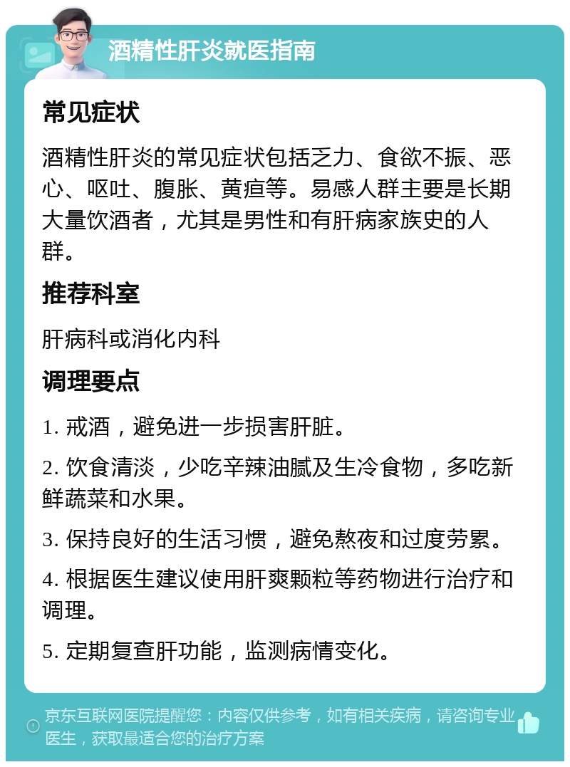 酒精性肝炎就医指南 常见症状 酒精性肝炎的常见症状包括乏力、食欲不振、恶心、呕吐、腹胀、黄疸等。易感人群主要是长期大量饮酒者，尤其是男性和有肝病家族史的人群。 推荐科室 肝病科或消化内科 调理要点 1. 戒酒，避免进一步损害肝脏。 2. 饮食清淡，少吃辛辣油腻及生冷食物，多吃新鲜蔬菜和水果。 3. 保持良好的生活习惯，避免熬夜和过度劳累。 4. 根据医生建议使用肝爽颗粒等药物进行治疗和调理。 5. 定期复查肝功能，监测病情变化。