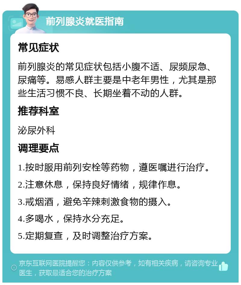 前列腺炎就医指南 常见症状 前列腺炎的常见症状包括小腹不适、尿频尿急、尿痛等。易感人群主要是中老年男性，尤其是那些生活习惯不良、长期坐着不动的人群。 推荐科室 泌尿外科 调理要点 1.按时服用前列安栓等药物，遵医嘱进行治疗。 2.注意休息，保持良好情绪，规律作息。 3.戒烟酒，避免辛辣刺激食物的摄入。 4.多喝水，保持水分充足。 5.定期复查，及时调整治疗方案。