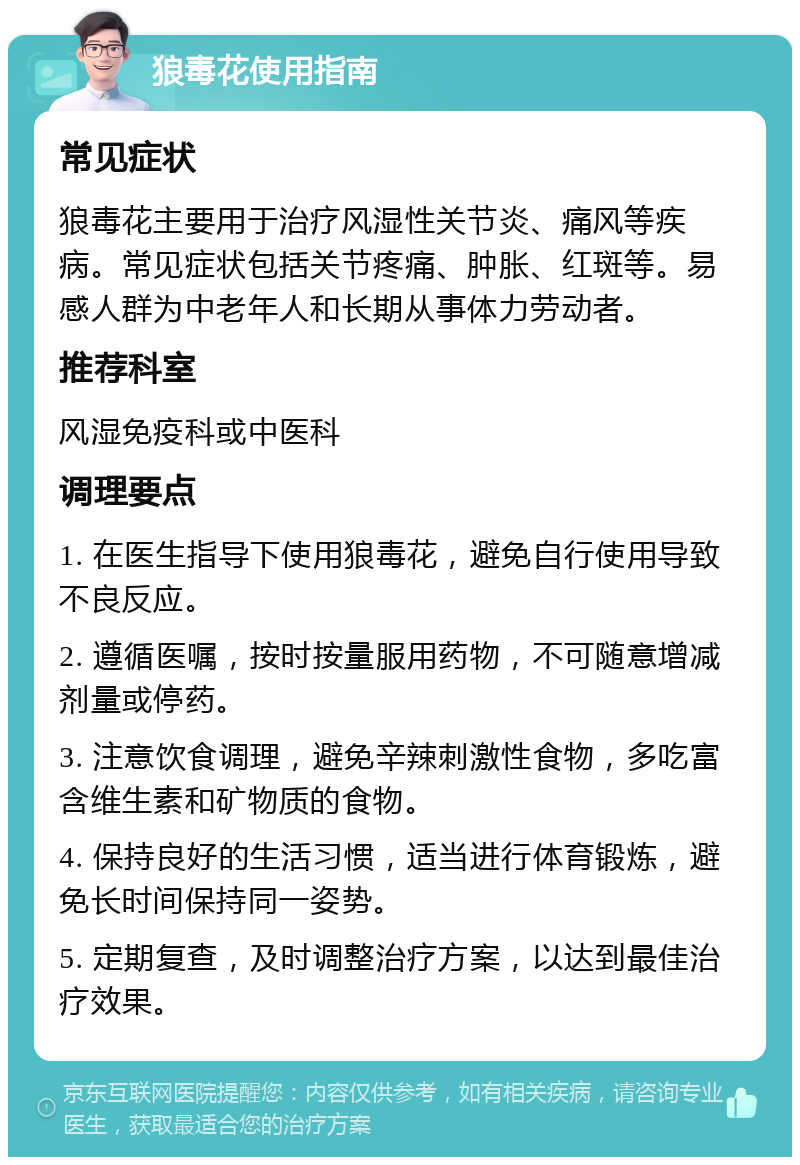 狼毒花使用指南 常见症状 狼毒花主要用于治疗风湿性关节炎、痛风等疾病。常见症状包括关节疼痛、肿胀、红斑等。易感人群为中老年人和长期从事体力劳动者。 推荐科室 风湿免疫科或中医科 调理要点 1. 在医生指导下使用狼毒花，避免自行使用导致不良反应。 2. 遵循医嘱，按时按量服用药物，不可随意增减剂量或停药。 3. 注意饮食调理，避免辛辣刺激性食物，多吃富含维生素和矿物质的食物。 4. 保持良好的生活习惯，适当进行体育锻炼，避免长时间保持同一姿势。 5. 定期复查，及时调整治疗方案，以达到最佳治疗效果。