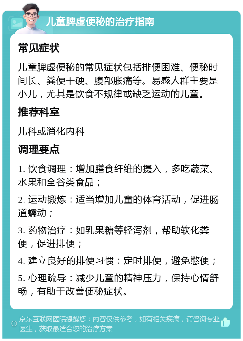 儿童脾虚便秘的治疗指南 常见症状 儿童脾虚便秘的常见症状包括排便困难、便秘时间长、粪便干硬、腹部胀痛等。易感人群主要是小儿，尤其是饮食不规律或缺乏运动的儿童。 推荐科室 儿科或消化内科 调理要点 1. 饮食调理：增加膳食纤维的摄入，多吃蔬菜、水果和全谷类食品； 2. 运动锻炼：适当增加儿童的体育活动，促进肠道蠕动； 3. 药物治疗：如乳果糖等轻泻剂，帮助软化粪便，促进排便； 4. 建立良好的排便习惯：定时排便，避免憋便； 5. 心理疏导：减少儿童的精神压力，保持心情舒畅，有助于改善便秘症状。