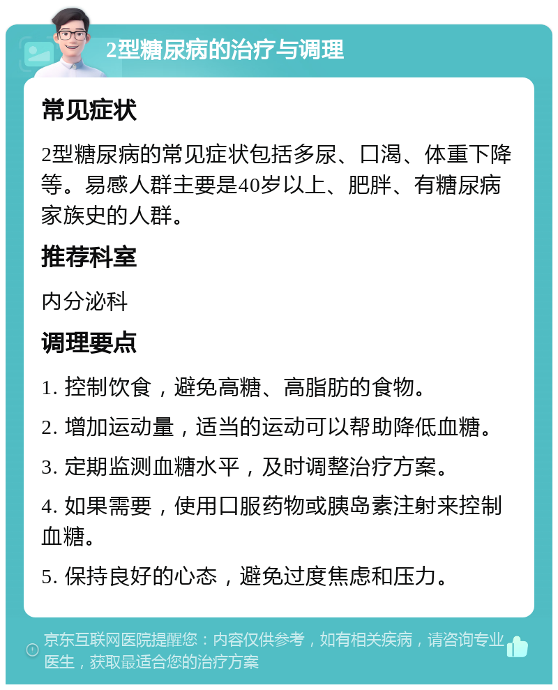 2型糖尿病的治疗与调理 常见症状 2型糖尿病的常见症状包括多尿、口渴、体重下降等。易感人群主要是40岁以上、肥胖、有糖尿病家族史的人群。 推荐科室 内分泌科 调理要点 1. 控制饮食，避免高糖、高脂肪的食物。 2. 增加运动量，适当的运动可以帮助降低血糖。 3. 定期监测血糖水平，及时调整治疗方案。 4. 如果需要，使用口服药物或胰岛素注射来控制血糖。 5. 保持良好的心态，避免过度焦虑和压力。