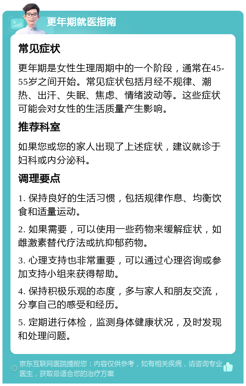 更年期就医指南 常见症状 更年期是女性生理周期中的一个阶段，通常在45-55岁之间开始。常见症状包括月经不规律、潮热、出汗、失眠、焦虑、情绪波动等。这些症状可能会对女性的生活质量产生影响。 推荐科室 如果您或您的家人出现了上述症状，建议就诊于妇科或内分泌科。 调理要点 1. 保持良好的生活习惯，包括规律作息、均衡饮食和适量运动。 2. 如果需要，可以使用一些药物来缓解症状，如雌激素替代疗法或抗抑郁药物。 3. 心理支持也非常重要，可以通过心理咨询或参加支持小组来获得帮助。 4. 保持积极乐观的态度，多与家人和朋友交流，分享自己的感受和经历。 5. 定期进行体检，监测身体健康状况，及时发现和处理问题。