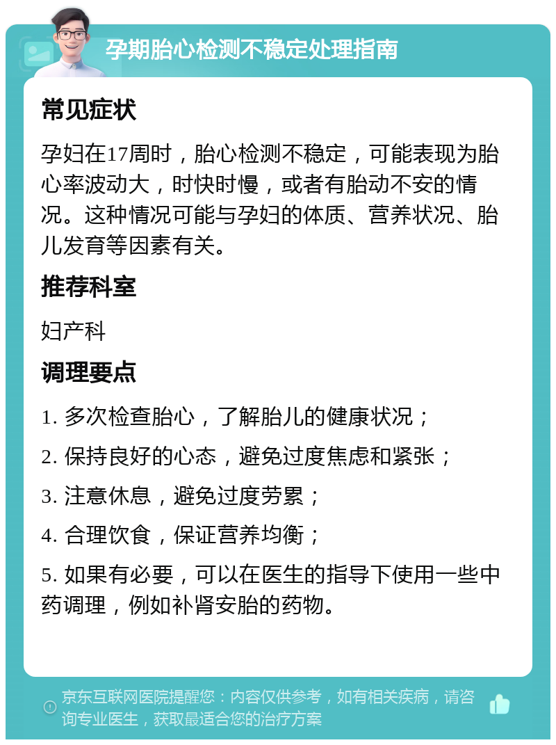 孕期胎心检测不稳定处理指南 常见症状 孕妇在17周时，胎心检测不稳定，可能表现为胎心率波动大，时快时慢，或者有胎动不安的情况。这种情况可能与孕妇的体质、营养状况、胎儿发育等因素有关。 推荐科室 妇产科 调理要点 1. 多次检查胎心，了解胎儿的健康状况； 2. 保持良好的心态，避免过度焦虑和紧张； 3. 注意休息，避免过度劳累； 4. 合理饮食，保证营养均衡； 5. 如果有必要，可以在医生的指导下使用一些中药调理，例如补肾安胎的药物。