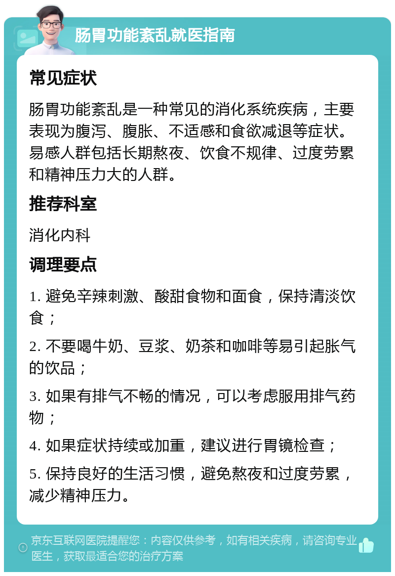 肠胃功能紊乱就医指南 常见症状 肠胃功能紊乱是一种常见的消化系统疾病，主要表现为腹泻、腹胀、不适感和食欲减退等症状。易感人群包括长期熬夜、饮食不规律、过度劳累和精神压力大的人群。 推荐科室 消化内科 调理要点 1. 避免辛辣刺激、酸甜食物和面食，保持清淡饮食； 2. 不要喝牛奶、豆浆、奶茶和咖啡等易引起胀气的饮品； 3. 如果有排气不畅的情况，可以考虑服用排气药物； 4. 如果症状持续或加重，建议进行胃镜检查； 5. 保持良好的生活习惯，避免熬夜和过度劳累，减少精神压力。