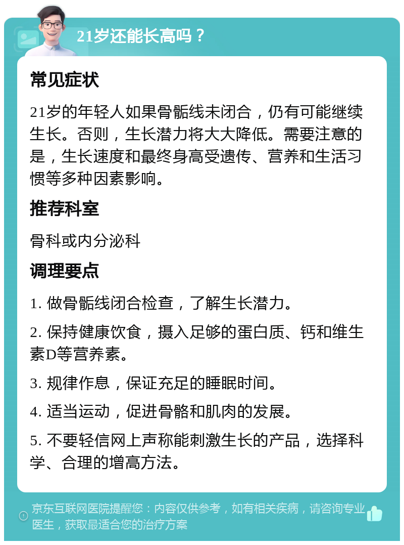 21岁还能长高吗？ 常见症状 21岁的年轻人如果骨骺线未闭合，仍有可能继续生长。否则，生长潜力将大大降低。需要注意的是，生长速度和最终身高受遗传、营养和生活习惯等多种因素影响。 推荐科室 骨科或内分泌科 调理要点 1. 做骨骺线闭合检查，了解生长潜力。 2. 保持健康饮食，摄入足够的蛋白质、钙和维生素D等营养素。 3. 规律作息，保证充足的睡眠时间。 4. 适当运动，促进骨骼和肌肉的发展。 5. 不要轻信网上声称能刺激生长的产品，选择科学、合理的增高方法。