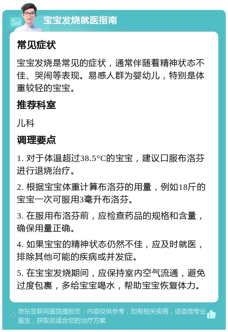 宝宝发烧就医指南 常见症状 宝宝发烧是常见的症状，通常伴随着精神状态不佳、哭闹等表现。易感人群为婴幼儿，特别是体重较轻的宝宝。 推荐科室 儿科 调理要点 1. 对于体温超过38.5°C的宝宝，建议口服布洛芬进行退烧治疗。 2. 根据宝宝体重计算布洛芬的用量，例如18斤的宝宝一次可服用3毫升布洛芬。 3. 在服用布洛芬前，应检查药品的规格和含量，确保用量正确。 4. 如果宝宝的精神状态仍然不佳，应及时就医，排除其他可能的疾病或并发症。 5. 在宝宝发烧期间，应保持室内空气流通，避免过度包裹，多给宝宝喝水，帮助宝宝恢复体力。