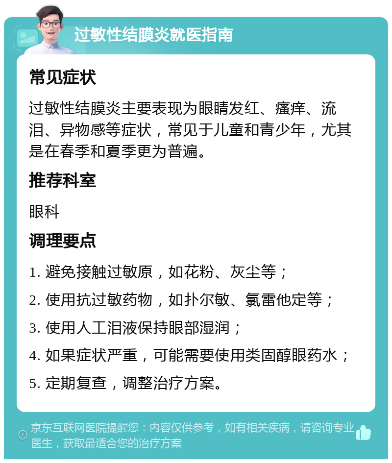 过敏性结膜炎就医指南 常见症状 过敏性结膜炎主要表现为眼睛发红、瘙痒、流泪、异物感等症状，常见于儿童和青少年，尤其是在春季和夏季更为普遍。 推荐科室 眼科 调理要点 1. 避免接触过敏原，如花粉、灰尘等； 2. 使用抗过敏药物，如扑尔敏、氯雷他定等； 3. 使用人工泪液保持眼部湿润； 4. 如果症状严重，可能需要使用类固醇眼药水； 5. 定期复查，调整治疗方案。