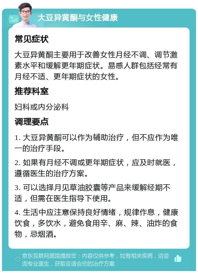 大豆异黄酮与女性健康 常见症状 大豆异黄酮主要用于改善女性月经不调、调节激素水平和缓解更年期症状。易感人群包括经常有月经不适、更年期症状的女性。 推荐科室 妇科或内分泌科 调理要点 1. 大豆异黄酮可以作为辅助治疗，但不应作为唯一的治疗手段。 2. 如果有月经不调或更年期症状，应及时就医，遵循医生的治疗方案。 3. 可以选择月见草油胶囊等产品来缓解经期不适，但需在医生指导下使用。 4. 生活中应注意保持良好情绪，规律作息，健康饮食，多饮水，避免食用辛、麻、辣、油炸的食物，忌烟酒。