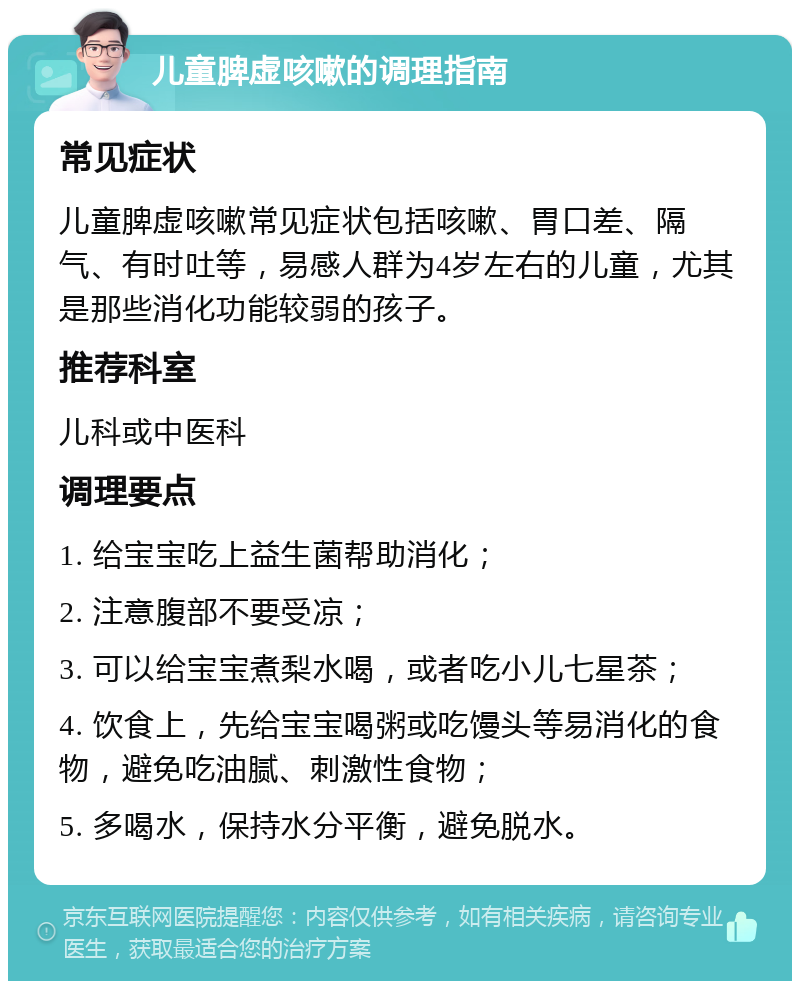 儿童脾虚咳嗽的调理指南 常见症状 儿童脾虚咳嗽常见症状包括咳嗽、胃口差、隔气、有时吐等，易感人群为4岁左右的儿童，尤其是那些消化功能较弱的孩子。 推荐科室 儿科或中医科 调理要点 1. 给宝宝吃上益生菌帮助消化； 2. 注意腹部不要受凉； 3. 可以给宝宝煮梨水喝，或者吃小儿七星茶； 4. 饮食上，先给宝宝喝粥或吃馒头等易消化的食物，避免吃油腻、刺激性食物； 5. 多喝水，保持水分平衡，避免脱水。