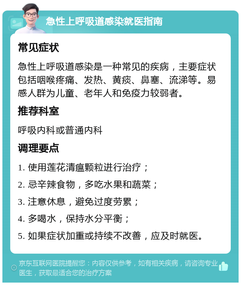 急性上呼吸道感染就医指南 常见症状 急性上呼吸道感染是一种常见的疾病，主要症状包括咽喉疼痛、发热、黄痰、鼻塞、流涕等。易感人群为儿童、老年人和免疫力较弱者。 推荐科室 呼吸内科或普通内科 调理要点 1. 使用莲花清瘟颗粒进行治疗； 2. 忌辛辣食物，多吃水果和蔬菜； 3. 注意休息，避免过度劳累； 4. 多喝水，保持水分平衡； 5. 如果症状加重或持续不改善，应及时就医。