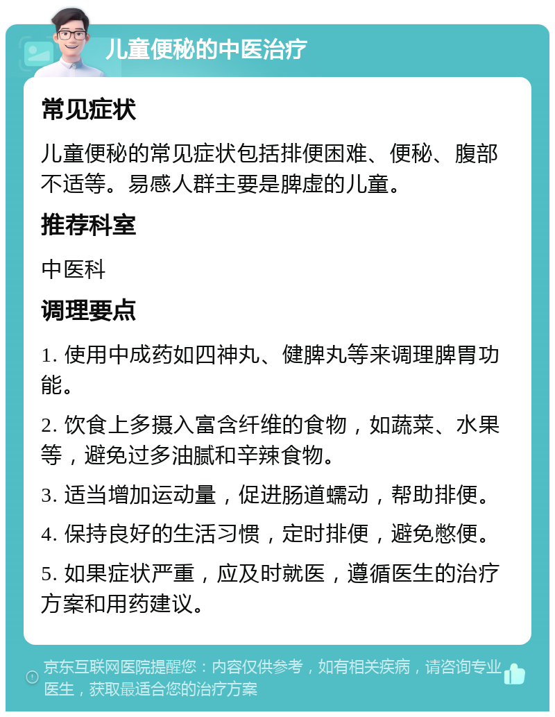 儿童便秘的中医治疗 常见症状 儿童便秘的常见症状包括排便困难、便秘、腹部不适等。易感人群主要是脾虚的儿童。 推荐科室 中医科 调理要点 1. 使用中成药如四神丸、健脾丸等来调理脾胃功能。 2. 饮食上多摄入富含纤维的食物，如蔬菜、水果等，避免过多油腻和辛辣食物。 3. 适当增加运动量，促进肠道蠕动，帮助排便。 4. 保持良好的生活习惯，定时排便，避免憋便。 5. 如果症状严重，应及时就医，遵循医生的治疗方案和用药建议。