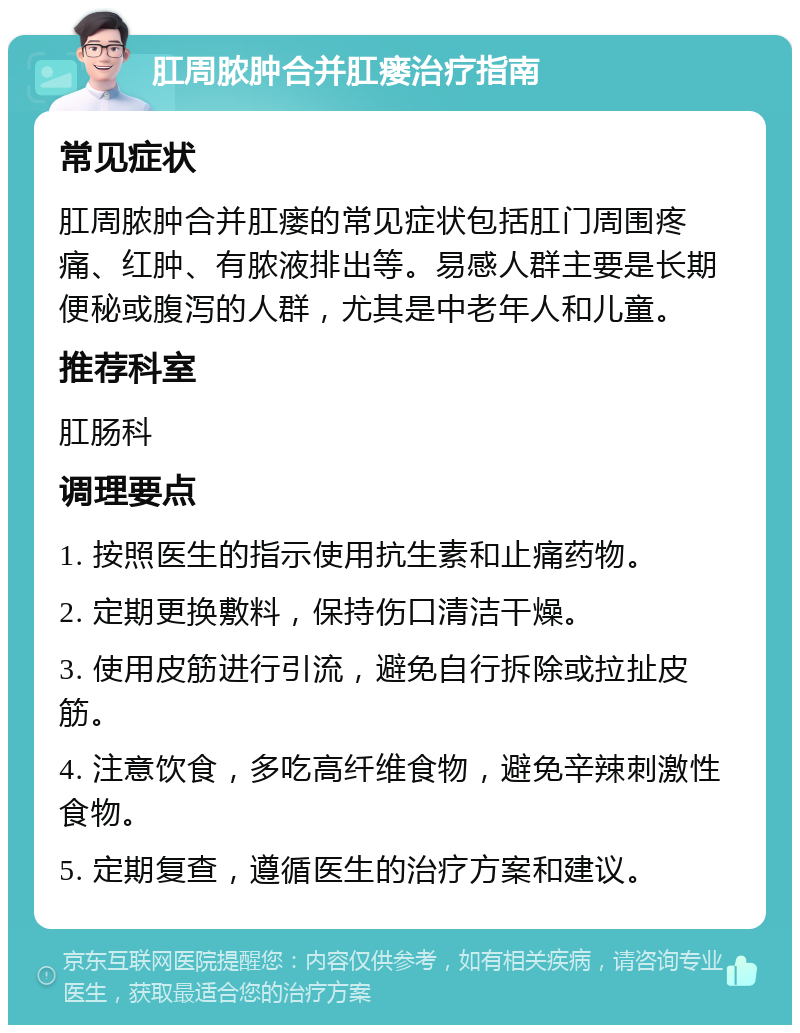 肛周脓肿合并肛瘘治疗指南 常见症状 肛周脓肿合并肛瘘的常见症状包括肛门周围疼痛、红肿、有脓液排出等。易感人群主要是长期便秘或腹泻的人群，尤其是中老年人和儿童。 推荐科室 肛肠科 调理要点 1. 按照医生的指示使用抗生素和止痛药物。 2. 定期更换敷料，保持伤口清洁干燥。 3. 使用皮筋进行引流，避免自行拆除或拉扯皮筋。 4. 注意饮食，多吃高纤维食物，避免辛辣刺激性食物。 5. 定期复查，遵循医生的治疗方案和建议。