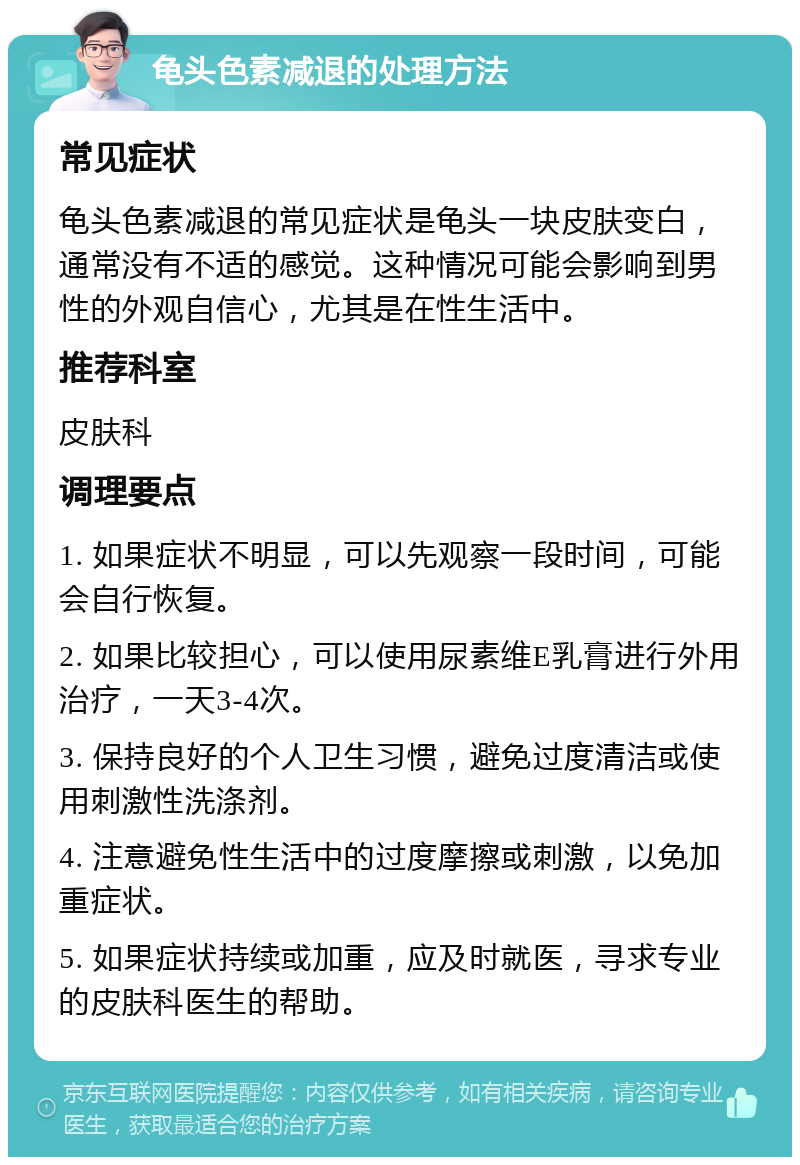 龟头色素减退的处理方法 常见症状 龟头色素减退的常见症状是龟头一块皮肤变白，通常没有不适的感觉。这种情况可能会影响到男性的外观自信心，尤其是在性生活中。 推荐科室 皮肤科 调理要点 1. 如果症状不明显，可以先观察一段时间，可能会自行恢复。 2. 如果比较担心，可以使用尿素维E乳膏进行外用治疗，一天3-4次。 3. 保持良好的个人卫生习惯，避免过度清洁或使用刺激性洗涤剂。 4. 注意避免性生活中的过度摩擦或刺激，以免加重症状。 5. 如果症状持续或加重，应及时就医，寻求专业的皮肤科医生的帮助。