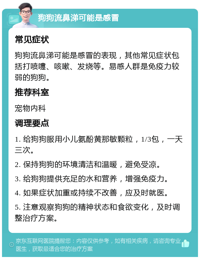 狗狗流鼻涕可能是感冒 常见症状 狗狗流鼻涕可能是感冒的表现，其他常见症状包括打喷嚏、咳嗽、发烧等。易感人群是免疫力较弱的狗狗。 推荐科室 宠物内科 调理要点 1. 给狗狗服用小儿氨酚黄那敏颗粒，1/3包，一天三次。 2. 保持狗狗的环境清洁和温暖，避免受凉。 3. 给狗狗提供充足的水和营养，增强免疫力。 4. 如果症状加重或持续不改善，应及时就医。 5. 注意观察狗狗的精神状态和食欲变化，及时调整治疗方案。