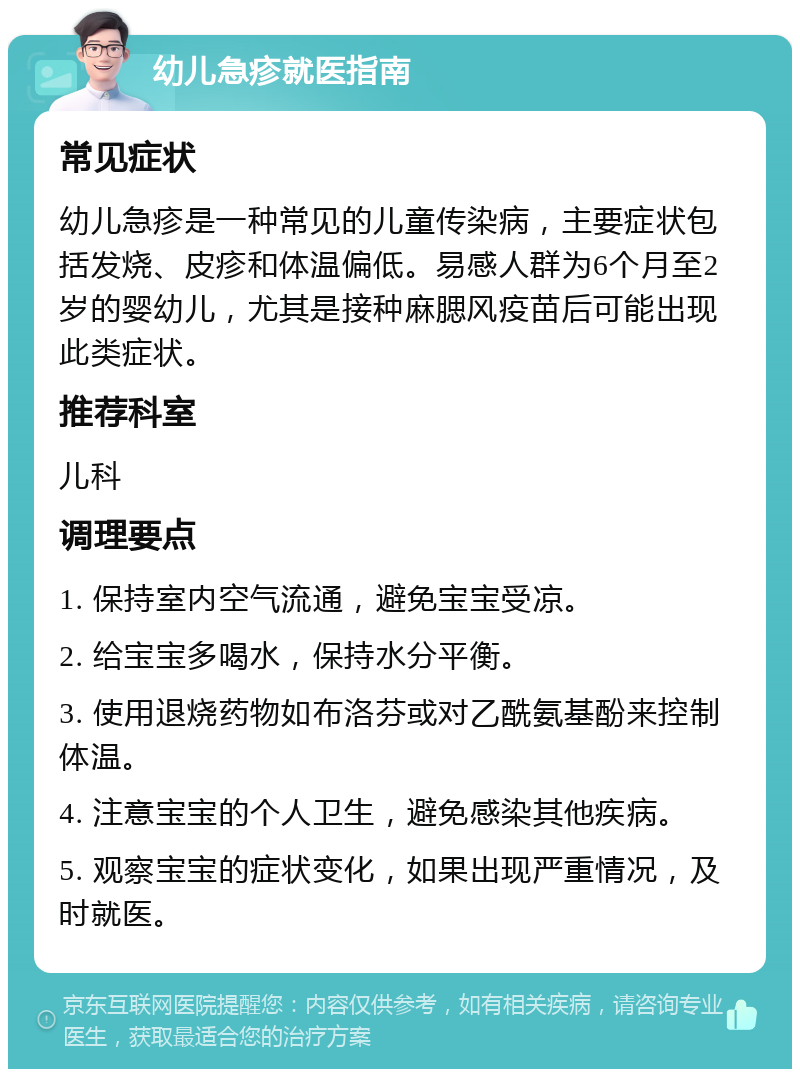 幼儿急疹就医指南 常见症状 幼儿急疹是一种常见的儿童传染病，主要症状包括发烧、皮疹和体温偏低。易感人群为6个月至2岁的婴幼儿，尤其是接种麻腮风疫苗后可能出现此类症状。 推荐科室 儿科 调理要点 1. 保持室内空气流通，避免宝宝受凉。 2. 给宝宝多喝水，保持水分平衡。 3. 使用退烧药物如布洛芬或对乙酰氨基酚来控制体温。 4. 注意宝宝的个人卫生，避免感染其他疾病。 5. 观察宝宝的症状变化，如果出现严重情况，及时就医。