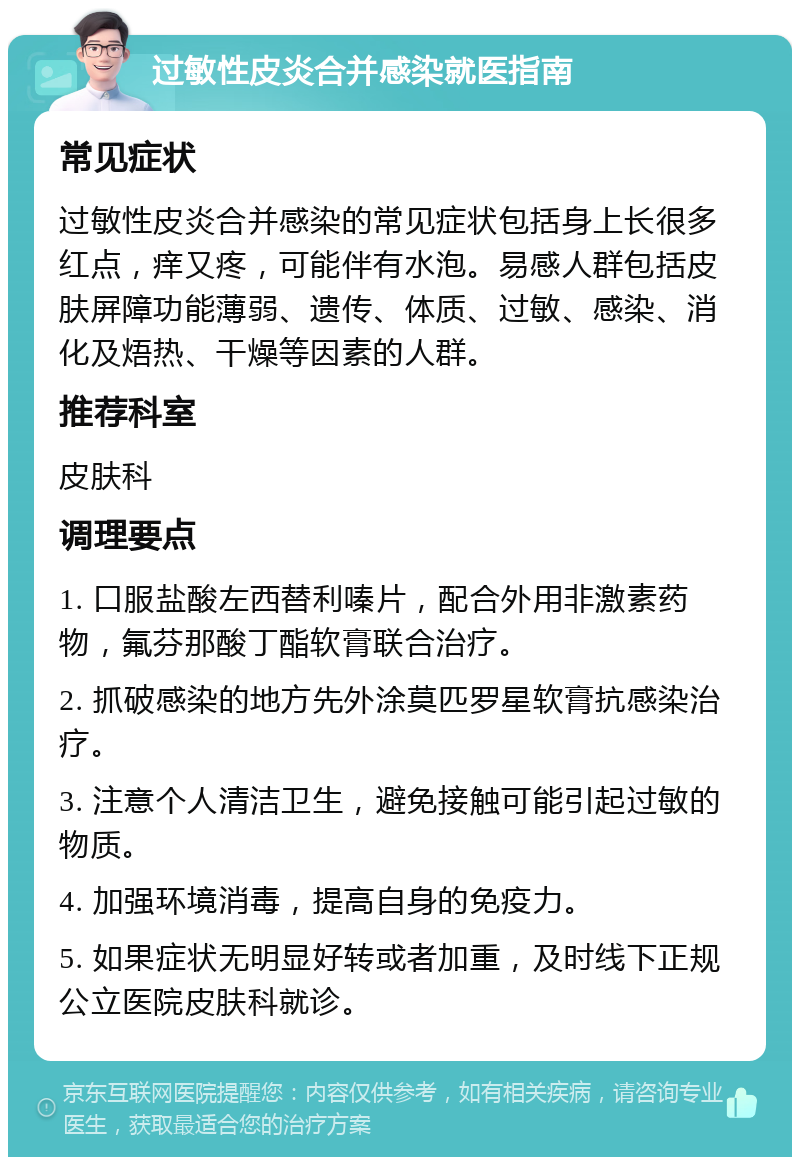 过敏性皮炎合并感染就医指南 常见症状 过敏性皮炎合并感染的常见症状包括身上长很多红点，痒又疼，可能伴有水泡。易感人群包括皮肤屏障功能薄弱、遗传、体质、过敏、感染、消化及焐热、干燥等因素的人群。 推荐科室 皮肤科 调理要点 1. 口服盐酸左西替利嗪片，配合外用非激素药物，氟芬那酸丁酯软膏联合治疗。 2. 抓破感染的地方先外涂莫匹罗星软膏抗感染治疗。 3. 注意个人清洁卫生，避免接触可能引起过敏的物质。 4. 加强环境消毒，提高自身的免疫力。 5. 如果症状无明显好转或者加重，及时线下正规公立医院皮肤科就诊。