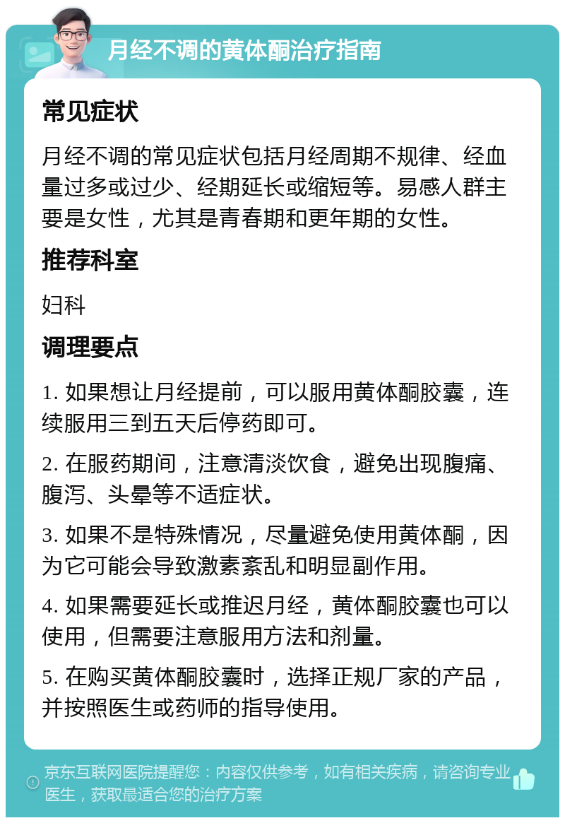 月经不调的黄体酮治疗指南 常见症状 月经不调的常见症状包括月经周期不规律、经血量过多或过少、经期延长或缩短等。易感人群主要是女性，尤其是青春期和更年期的女性。 推荐科室 妇科 调理要点 1. 如果想让月经提前，可以服用黄体酮胶囊，连续服用三到五天后停药即可。 2. 在服药期间，注意清淡饮食，避免出现腹痛、腹泻、头晕等不适症状。 3. 如果不是特殊情况，尽量避免使用黄体酮，因为它可能会导致激素紊乱和明显副作用。 4. 如果需要延长或推迟月经，黄体酮胶囊也可以使用，但需要注意服用方法和剂量。 5. 在购买黄体酮胶囊时，选择正规厂家的产品，并按照医生或药师的指导使用。