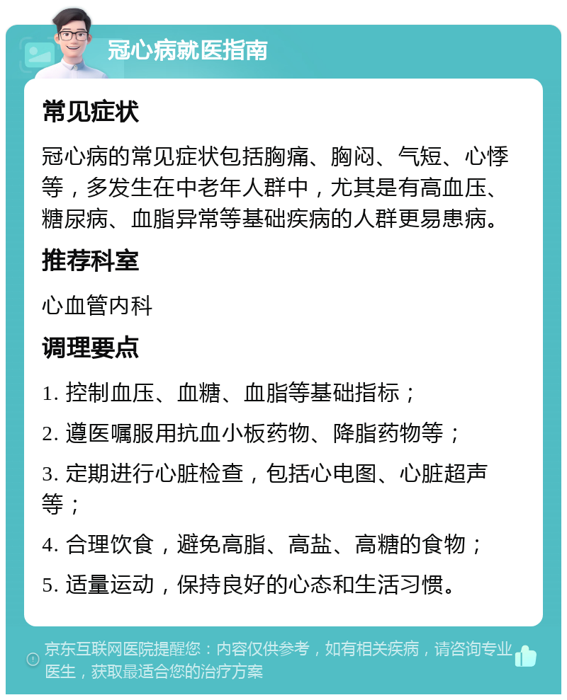 冠心病就医指南 常见症状 冠心病的常见症状包括胸痛、胸闷、气短、心悸等，多发生在中老年人群中，尤其是有高血压、糖尿病、血脂异常等基础疾病的人群更易患病。 推荐科室 心血管内科 调理要点 1. 控制血压、血糖、血脂等基础指标； 2. 遵医嘱服用抗血小板药物、降脂药物等； 3. 定期进行心脏检查，包括心电图、心脏超声等； 4. 合理饮食，避免高脂、高盐、高糖的食物； 5. 适量运动，保持良好的心态和生活习惯。