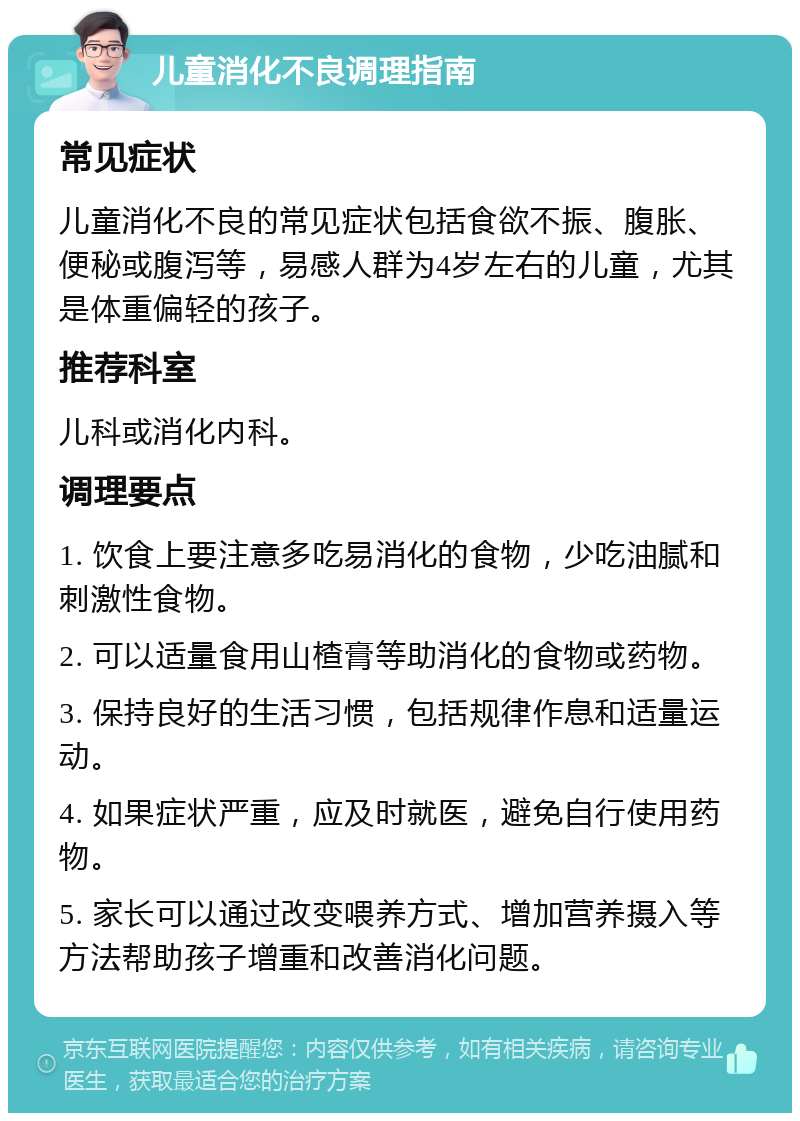 儿童消化不良调理指南 常见症状 儿童消化不良的常见症状包括食欲不振、腹胀、便秘或腹泻等，易感人群为4岁左右的儿童，尤其是体重偏轻的孩子。 推荐科室 儿科或消化内科。 调理要点 1. 饮食上要注意多吃易消化的食物，少吃油腻和刺激性食物。 2. 可以适量食用山楂膏等助消化的食物或药物。 3. 保持良好的生活习惯，包括规律作息和适量运动。 4. 如果症状严重，应及时就医，避免自行使用药物。 5. 家长可以通过改变喂养方式、增加营养摄入等方法帮助孩子增重和改善消化问题。