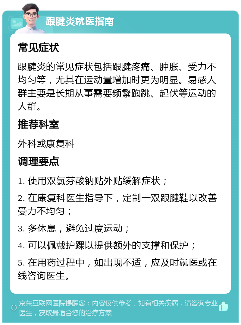 跟腱炎就医指南 常见症状 跟腱炎的常见症状包括跟腱疼痛、肿胀、受力不均匀等，尤其在运动量增加时更为明显。易感人群主要是长期从事需要频繁跑跳、起伏等运动的人群。 推荐科室 外科或康复科 调理要点 1. 使用双氯芬酸钠贴外贴缓解症状； 2. 在康复科医生指导下，定制一双跟腱鞋以改善受力不均匀； 3. 多休息，避免过度运动； 4. 可以佩戴护踝以提供额外的支撑和保护； 5. 在用药过程中，如出现不适，应及时就医或在线咨询医生。