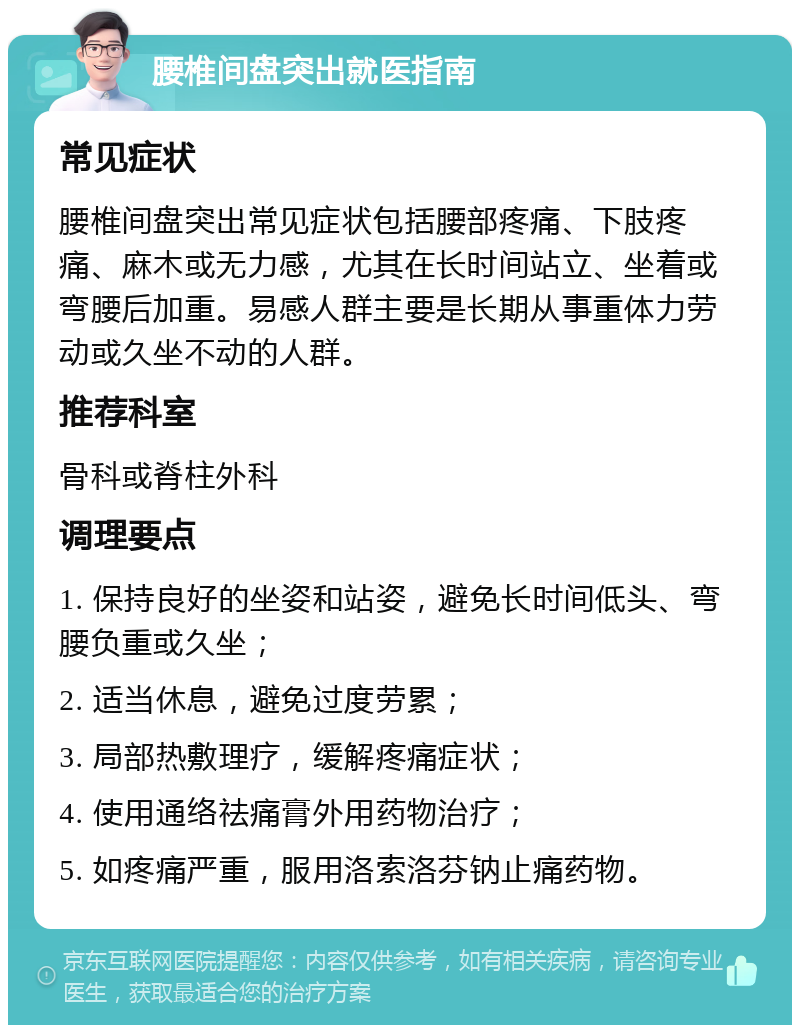 腰椎间盘突出就医指南 常见症状 腰椎间盘突出常见症状包括腰部疼痛、下肢疼痛、麻木或无力感，尤其在长时间站立、坐着或弯腰后加重。易感人群主要是长期从事重体力劳动或久坐不动的人群。 推荐科室 骨科或脊柱外科 调理要点 1. 保持良好的坐姿和站姿，避免长时间低头、弯腰负重或久坐； 2. 适当休息，避免过度劳累； 3. 局部热敷理疗，缓解疼痛症状； 4. 使用通络祛痛膏外用药物治疗； 5. 如疼痛严重，服用洛索洛芬钠止痛药物。