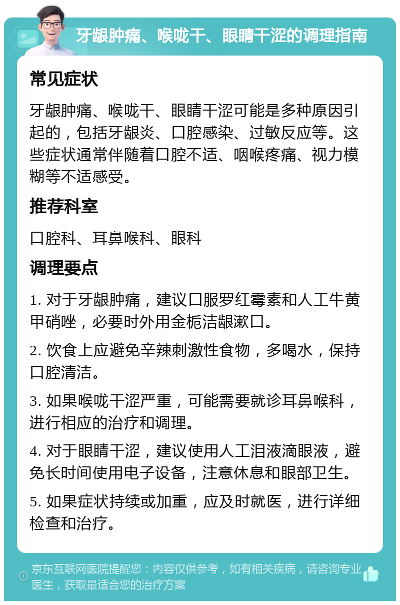 牙龈肿痛、喉咙干、眼睛干涩的调理指南 常见症状 牙龈肿痛、喉咙干、眼睛干涩可能是多种原因引起的，包括牙龈炎、口腔感染、过敏反应等。这些症状通常伴随着口腔不适、咽喉疼痛、视力模糊等不适感受。 推荐科室 口腔科、耳鼻喉科、眼科 调理要点 1. 对于牙龈肿痛，建议口服罗红霉素和人工牛黄甲硝唑，必要时外用金栀洁龈漱口。 2. 饮食上应避免辛辣刺激性食物，多喝水，保持口腔清洁。 3. 如果喉咙干涩严重，可能需要就诊耳鼻喉科，进行相应的治疗和调理。 4. 对于眼睛干涩，建议使用人工泪液滴眼液，避免长时间使用电子设备，注意休息和眼部卫生。 5. 如果症状持续或加重，应及时就医，进行详细检查和治疗。