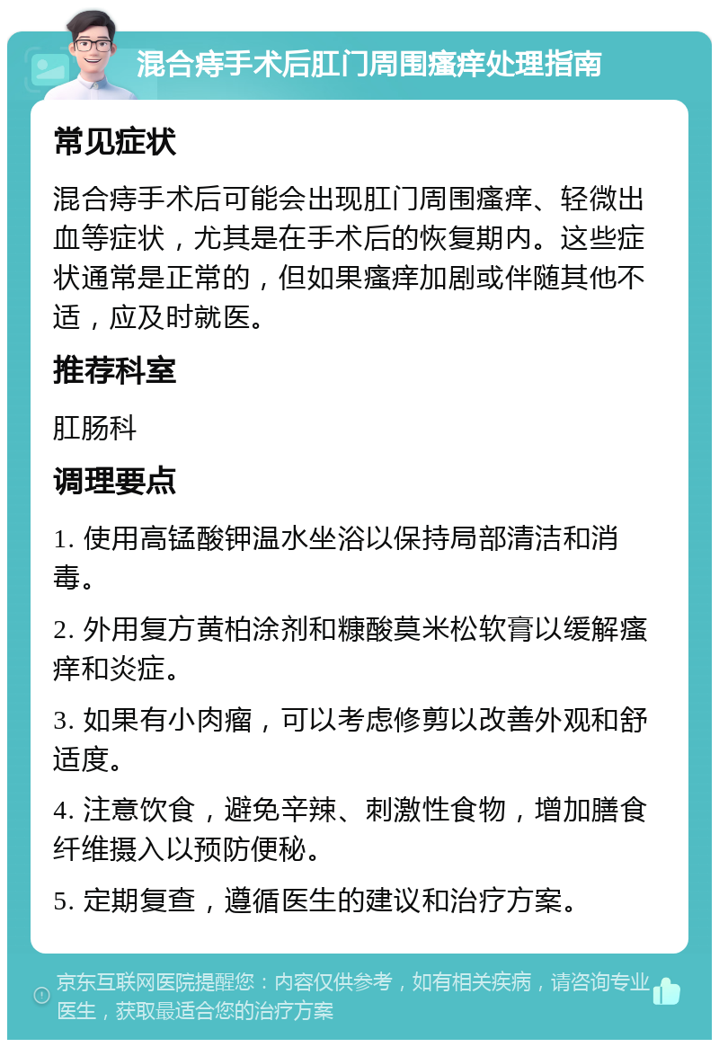 混合痔手术后肛门周围瘙痒处理指南 常见症状 混合痔手术后可能会出现肛门周围瘙痒、轻微出血等症状，尤其是在手术后的恢复期内。这些症状通常是正常的，但如果瘙痒加剧或伴随其他不适，应及时就医。 推荐科室 肛肠科 调理要点 1. 使用高锰酸钾温水坐浴以保持局部清洁和消毒。 2. 外用复方黄柏涂剂和糠酸莫米松软膏以缓解瘙痒和炎症。 3. 如果有小肉瘤，可以考虑修剪以改善外观和舒适度。 4. 注意饮食，避免辛辣、刺激性食物，增加膳食纤维摄入以预防便秘。 5. 定期复查，遵循医生的建议和治疗方案。