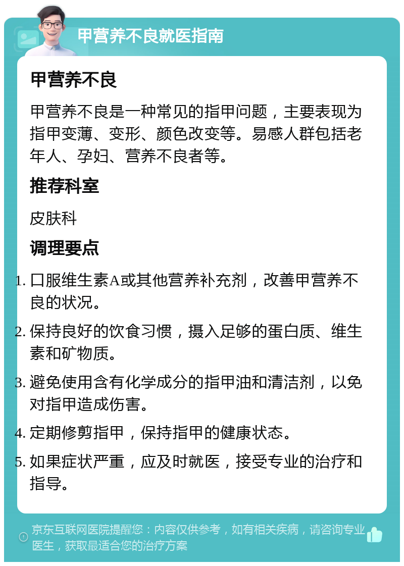 甲营养不良就医指南 甲营养不良 甲营养不良是一种常见的指甲问题，主要表现为指甲变薄、变形、颜色改变等。易感人群包括老年人、孕妇、营养不良者等。 推荐科室 皮肤科 调理要点 口服维生素A或其他营养补充剂，改善甲营养不良的状况。 保持良好的饮食习惯，摄入足够的蛋白质、维生素和矿物质。 避免使用含有化学成分的指甲油和清洁剂，以免对指甲造成伤害。 定期修剪指甲，保持指甲的健康状态。 如果症状严重，应及时就医，接受专业的治疗和指导。