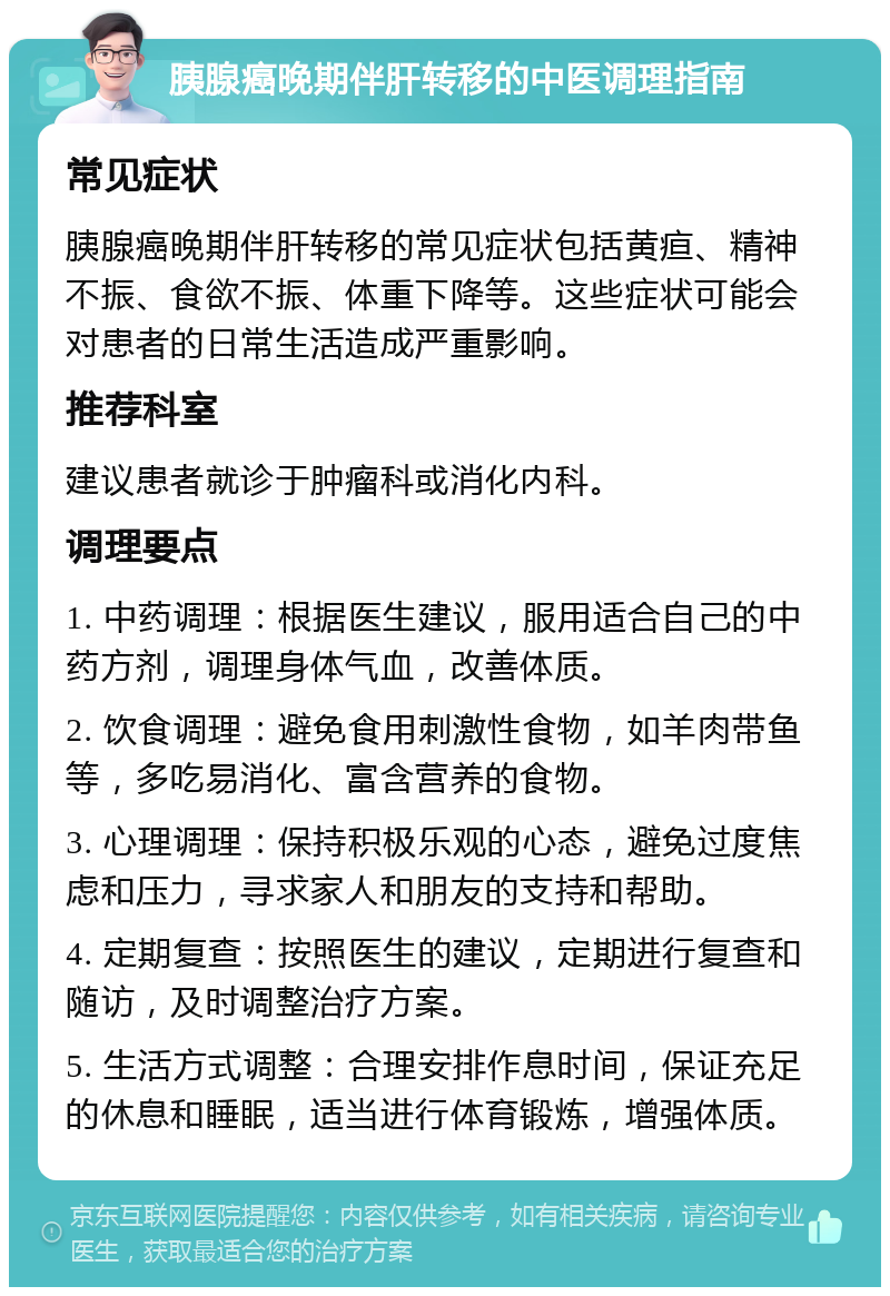 胰腺癌晚期伴肝转移的中医调理指南 常见症状 胰腺癌晚期伴肝转移的常见症状包括黄疸、精神不振、食欲不振、体重下降等。这些症状可能会对患者的日常生活造成严重影响。 推荐科室 建议患者就诊于肿瘤科或消化内科。 调理要点 1. 中药调理：根据医生建议，服用适合自己的中药方剂，调理身体气血，改善体质。 2. 饮食调理：避免食用刺激性食物，如羊肉带鱼等，多吃易消化、富含营养的食物。 3. 心理调理：保持积极乐观的心态，避免过度焦虑和压力，寻求家人和朋友的支持和帮助。 4. 定期复查：按照医生的建议，定期进行复查和随访，及时调整治疗方案。 5. 生活方式调整：合理安排作息时间，保证充足的休息和睡眠，适当进行体育锻炼，增强体质。