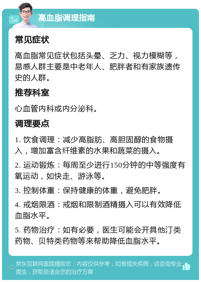 高血脂调理指南 常见症状 高血脂常见症状包括头晕、乏力、视力模糊等，易感人群主要是中老年人、肥胖者和有家族遗传史的人群。 推荐科室 心血管内科或内分泌科。 调理要点 1. 饮食调理：减少高脂肪、高胆固醇的食物摄入，增加富含纤维素的水果和蔬菜的摄入。 2. 运动锻炼：每周至少进行150分钟的中等强度有氧运动，如快走、游泳等。 3. 控制体重：保持健康的体重，避免肥胖。 4. 戒烟限酒：戒烟和限制酒精摄入可以有效降低血脂水平。 5. 药物治疗：如有必要，医生可能会开具他汀类药物、贝特类药物等来帮助降低血脂水平。