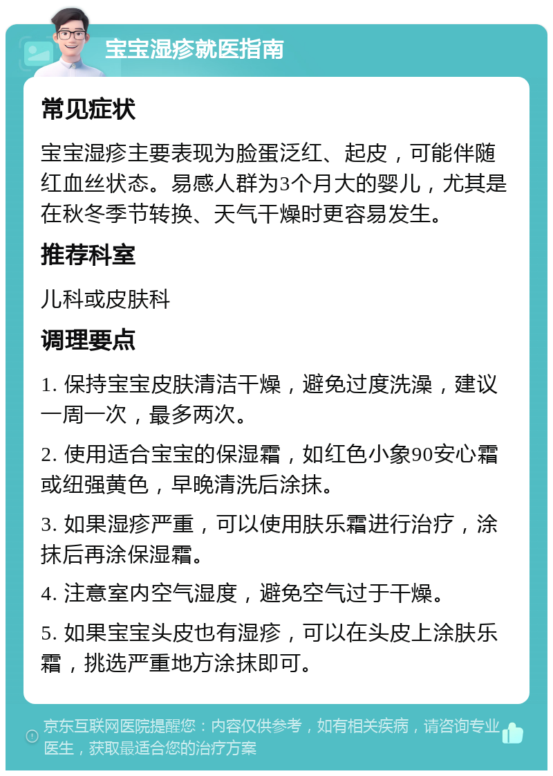 宝宝湿疹就医指南 常见症状 宝宝湿疹主要表现为脸蛋泛红、起皮，可能伴随红血丝状态。易感人群为3个月大的婴儿，尤其是在秋冬季节转换、天气干燥时更容易发生。 推荐科室 儿科或皮肤科 调理要点 1. 保持宝宝皮肤清洁干燥，避免过度洗澡，建议一周一次，最多两次。 2. 使用适合宝宝的保湿霜，如红色小象90安心霜或纽强黄色，早晚清洗后涂抹。 3. 如果湿疹严重，可以使用肤乐霜进行治疗，涂抹后再涂保湿霜。 4. 注意室内空气湿度，避免空气过于干燥。 5. 如果宝宝头皮也有湿疹，可以在头皮上涂肤乐霜，挑选严重地方涂抹即可。