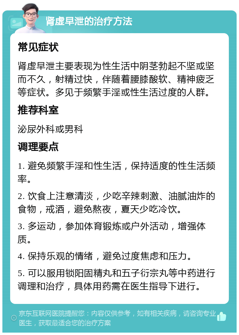 肾虚早泄的治疗方法 常见症状 肾虚早泄主要表现为性生活中阴茎勃起不坚或坚而不久，射精过快，伴随着腰膝酸软、精神疲乏等症状。多见于频繁手淫或性生活过度的人群。 推荐科室 泌尿外科或男科 调理要点 1. 避免频繁手淫和性生活，保持适度的性生活频率。 2. 饮食上注意清淡，少吃辛辣刺激、油腻油炸的食物，戒酒，避免熬夜，夏天少吃冷饮。 3. 多运动，参加体育锻炼或户外活动，增强体质。 4. 保持乐观的情绪，避免过度焦虑和压力。 5. 可以服用锁阳固精丸和五子衍宗丸等中药进行调理和治疗，具体用药需在医生指导下进行。