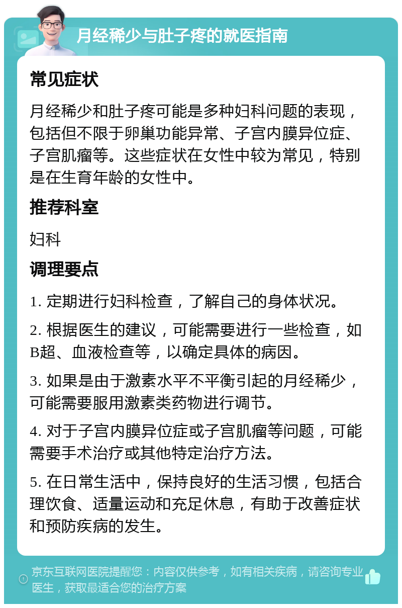 月经稀少与肚子疼的就医指南 常见症状 月经稀少和肚子疼可能是多种妇科问题的表现，包括但不限于卵巢功能异常、子宫内膜异位症、子宫肌瘤等。这些症状在女性中较为常见，特别是在生育年龄的女性中。 推荐科室 妇科 调理要点 1. 定期进行妇科检查，了解自己的身体状况。 2. 根据医生的建议，可能需要进行一些检查，如B超、血液检查等，以确定具体的病因。 3. 如果是由于激素水平不平衡引起的月经稀少，可能需要服用激素类药物进行调节。 4. 对于子宫内膜异位症或子宫肌瘤等问题，可能需要手术治疗或其他特定治疗方法。 5. 在日常生活中，保持良好的生活习惯，包括合理饮食、适量运动和充足休息，有助于改善症状和预防疾病的发生。